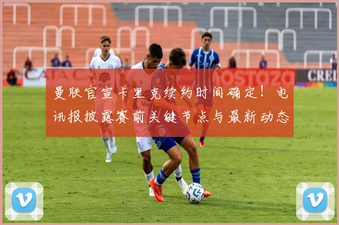 曼联官宣卡里克续约时间确定！电讯报披露赛前关键节点与最新动态