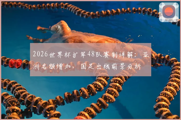 2026世界杯扩军48队赛制详解：亚洲名额增加，国足出线前景分析