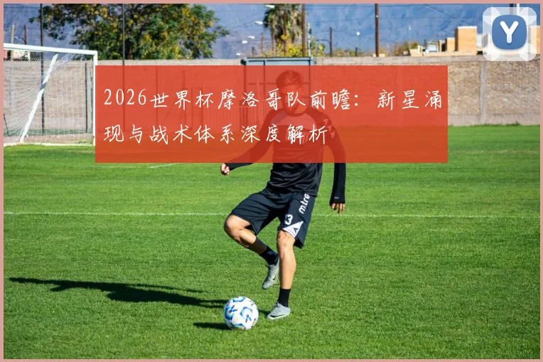 2026世界杯摩洛哥队前瞻：新星涌现与战术体系深度解析