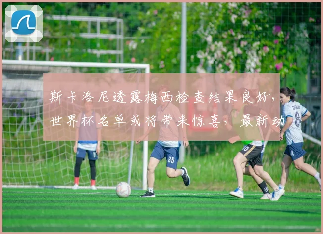 斯卡洛尼透露梅西检查结果良好，世界杯名单或将带来惊喜，最新动态解析