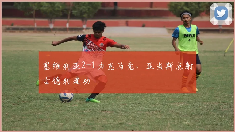 塞维利亚2-1力克马竞，亚当斯点射古德利建功