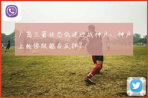 广岛三箭状态低迷迎战神户，神户上轮惨败能否反弹？