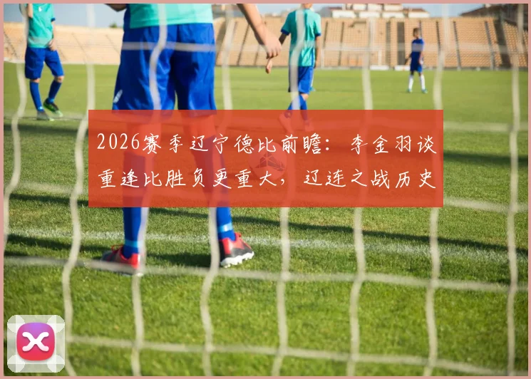 2026赛季辽宁德比前瞻：李金羽谈重逢比胜负更重大，辽连之战历史、回忆与毫无保留的意义