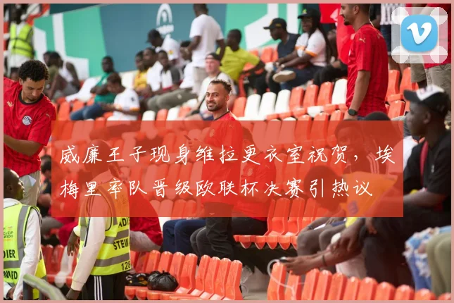 威廉王子现身维拉更衣室祝贺，埃梅里率队晋级欧联杯决赛引热议