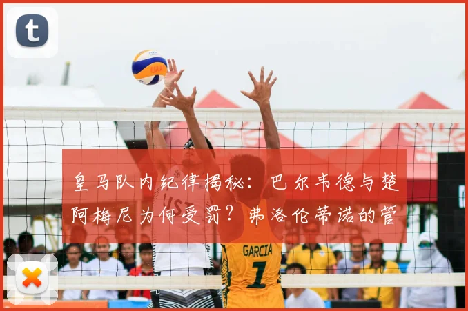 皇马队内纪律揭秘：巴尔韦德与楚阿梅尼为何受罚？弗洛伦蒂诺的管理准则