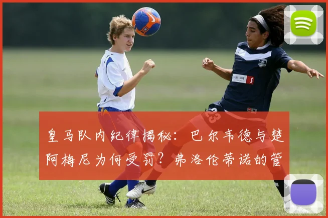 皇马队内纪律揭秘：巴尔韦德与楚阿梅尼为何受罚？弗洛伦蒂诺的管理准则