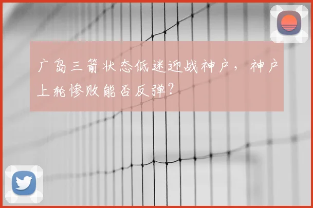 广岛三箭状态低迷迎战神户，神户上轮惨败能否反弹？