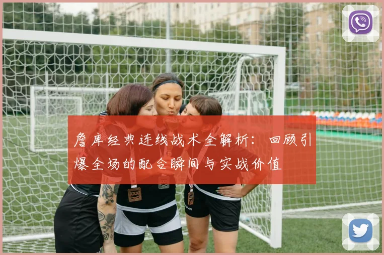 詹库经典连线战术全解析：回顾引爆全场的配合瞬间与实战价值
