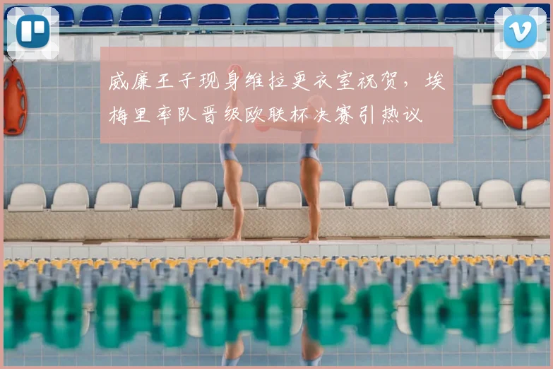 威廉王子现身维拉更衣室祝贺，埃梅里率队晋级欧联杯决赛引热议