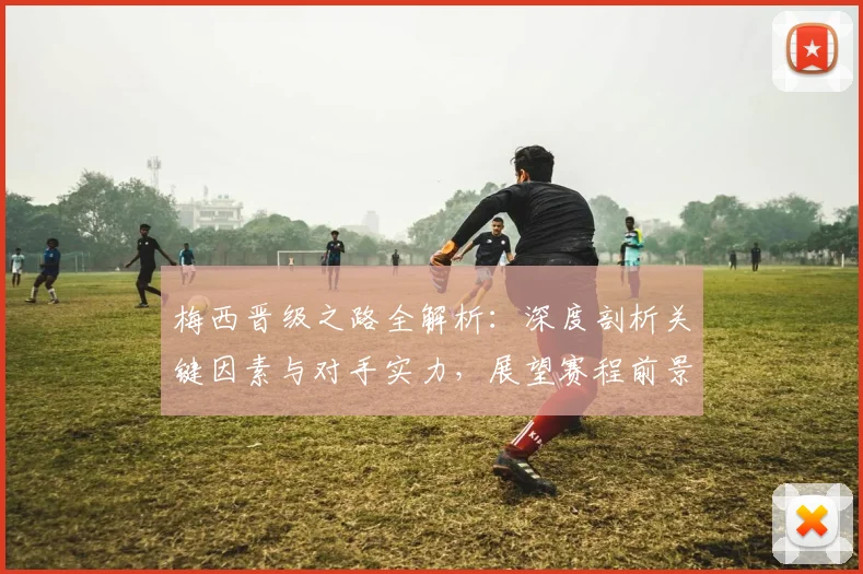 梅西晋级之路全解析：深度剖析关键因素与对手实力，展望赛程前景